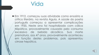 Vida
Em 1912, começou suas atividade como ensaísta e
crítico literário, na revista Águia. A saúde do poeta
português começou a apresentar complicações
em 1935. Neste ano foi hospitalizado com cólica
hepática, provavelmente causada pelo consumo
excessivo de bebida alcoólica. Sua morte
prematura, aos 47 anos, provavelmente aconteceu
em função destes problemas, pois apresentou
cirrose hepática.
 