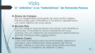 Vida
O ‘’ortônimo’’ e os ‘’heterônimos’’ de Fernando Pessoa
 Álvaro de Campos
Era um engenheiro português de educação inglesa.
Influenciado pelo simbolismo e futurismo, apresentava
um certo niilismo em suas obras.
 Ricardo Reis
Era um médico que escrevia suas obras com simetria e
harmonia. O bucolismo estava presente em suas
poesias. Era um defensor da monarquia e demonstrava
grande interesse pela cultura latina.
 Alberto Caeiro
Com uma formação educacional simples (apenas o
primário), este heterônimo fazia poesias de forma
simples, direta e concreta. Suas obras estão reunidas
em Poemas Completos de Alberto Caeiro.
 
