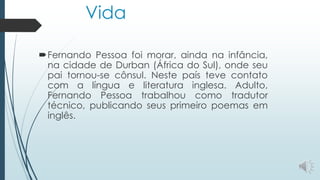 Vida
Fernando Pessoa foi morar, ainda na infância,
na cidade de Durban (África do Sul), onde seu
pai tornou-se cônsul. Neste país teve contato
com a língua e literatura inglesa. Adulto,
Fernando Pessoa trabalhou como tradutor
técnico, publicando seus primeiro poemas em
inglês.
 