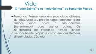 Vida
O ‘’ortonônimo’’ e os ‘’heterônimos’’ de Fernando Pessoa
Fernando Pessoa usou em suas obras diversas
autorias. Usou seu próprio nome (ortônimo) para
assinar várias obras e pseudônimos
(heterônimos) para assinar outras. Os
heterônimos de Fernando Pessoa tinham
personalidade própria e características literárias
diferenciadas. São eles:
 
