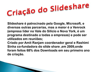 Criação do Slideshare Slideshare é patrocinado pela Google, Microsoft, e diversas outras parcerias, mas a maior é a Venrock (empresa líder no Vale do Silício e Nova York, é um programa destinado a todas a empresas) e pode ser  utilizados em reuniões; Criado por Amit Ranjam coordenador geral e Rashimi Sinha co-fundadora do slide share ,em 2009,onde foram feitos 68% dos Downloads em seu primeiro ano de criação.  