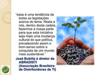 “essa é uma tendência de
  todas as legislações
  acerca do tema. Resta a
  nós, dentro desta cadeia,
  fazermos a nossa parte
  para que esta iniciativa
  seja mais uma mudança
  cultural do que política,
  prevalecendo assim o
  bom-senso sobre a
  conquista de um mundo
  mais sustentável.”
José Bublitz é diretor da
  ABRADISTI
  (Associação Brasileira
  de Distribuidores de TI)
 