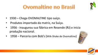 Ovomaltine no Brasil1930 – Chega OVOMALTINE tipo suíço.  Produtos importado da matriz, na Suíça.  1956 - inaugurou sua fábrica em Resende (RJ) e inicia produção nacional.  1958 – Parceria com Bob’s (Milk-Shake de Ovomaltine)