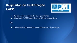 Requisitos da Certificação
CAPM
● Diploma de ensino médio ou equivalente
● Mínimo de 1.500 horas de experiência em projeto
OU
● 23 horas de formação em gerenciamento de projetos
 