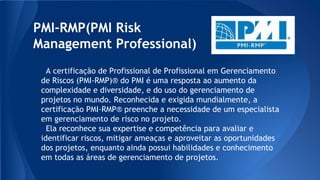 PMI-RMP(PMI Risk
Management Professional)
A certificação de Profissional de Profissional em Gerenciamento
de Riscos (PMI-RMP)® do PMI é uma resposta ao aumento da
complexidade e diversidade, e do uso do gerenciamento de
projetos no mundo. Reconhecida e exigida mundialmente, a
certificação PMI-RMP® preenche a necessidade de um especialista
em gerenciamento de risco no projeto.
Ela reconhece sua expertise e competência para avaliar e
identificar riscos, mitigar ameaças e aproveitar as oportunidades
dos projetos, enquanto ainda possui habilidades e conhecimento
em todas as áreas de gerenciamento de projetos.
 