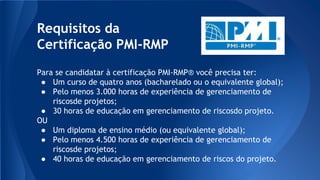Requisitos da
Certificação PMI-RMP
Para se candidatar à certificação PMI-RMP® você precisa ter:
● Um curso de quatro anos (bacharelado ou o equivalente global);
● Pelo menos 3.000 horas de experiência de gerenciamento de
riscosde projetos;
● 30 horas de educação em gerenciamento de riscosdo projeto.
OU
● Um diploma de ensino médio (ou equivalente global);
● Pelo menos 4.500 horas de experiência de gerenciamento de
riscosde projetos;
● 40 horas de educação em gerenciamento de riscos do projeto.
 