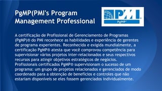 PgMP(PMI's Program
Management Professional
A certificação de Profissional de Gerenciamento de Programas
(PgMP)® do PMI reconhece as habilidades e experiência de gerentes
de programa experientes. Reconhecida e exigida mundialmente, a
certificação PgMP® atesta que você comprovou competência para
supervisionar vários projetos inter-relacionados e seus respectivos
recursos para atingir objetivos estratégicos de negócios.
Profissionais certificados PgMP® supervisionam o sucesso de um
programa: um grupo de projetos relacionados e gerenciados de modo
coordenado para a obtenção de benefícios e controles que não
estariam disponíveis se eles fossem gerenciados individualmente.
 