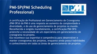 PMI-SP(PMI Scheduling
Professional)
A certificação de Profissional em Gerenciamento de Cronograma
(PMI-SP)® do PMI é uma resposta ao aumento da complexidade e
diversidade, e do uso do gerenciamento de projetos no mundo.
Reconhecida e exigida mundialmente, a certificação PMI-SP®
preenche a necessidade de um especialista em gerenciamento de
cronograma no projeto.
Ela reconhece sua expertise e competência para desenvolver e
manter cronogramas dos projetos, enquanto ainda possui habilidades
e conhecimento em todas as áreas de gerenciamento de projetos.
 