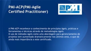 PMI-ACP(PMI-Agile
Certified Practitioner)
A PMI-ACP reconhece o conhecimento de princípios ágeis, práticas e
ferramentas e técnicas através de metodologias ágeis.
O uso de métodos ágeis como uma abordagem para gerenciamento de
projetos tem aumentado dramaticamente nos últimos anos, o que dá
ainda mais importância a este certificado.
 