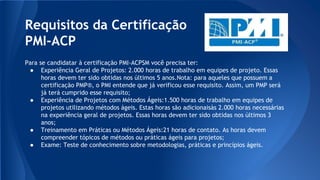 Requisitos da Certificação
PMI-ACP
Para se candidatar à certificação PMI-ACPSM você precisa ter:
● Experiência Geral de Projetos: 2.000 horas de trabalho em equipes de projeto. Essas
horas devem ter sido obtidas nos últimos 5 anos.Nota: para aqueles que possuem a
certificação PMP®, o PMI entende que já verificou esse requisito. Assim, um PMP será
já terá cumprido esse requisito;
● Experiência de Projetos com Métodos Ágeis:1.500 horas de trabalho em equipes de
projetos utilizando métodos ágeis. Estas horas são adicionaisàs 2.000 horas necessárias
na experiência geral de projetos. Essas horas devem ter sido obtidas nos últimos 3
anos;
● Treinamento em Práticas ou Métodos Ágeis:21 horas de contato. As horas devem
compreender tópicos de métodos ou práticas ágeis para projetos;
● Exame: Teste de conhecimento sobre metodologias, práticas e princípios ágeis.
 