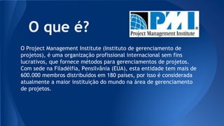 O que é?
O Project Management Institute (Instituto de gerenciamento de
projetos), é uma organização profissional internacional sem fins
lucrativos, que fornece métodos para gerenciamentos de projetos.
Com sede na Filadélfia, Pensilvânia (EUA), esta entidade tem mais de
600.000 membros distribuídos em 180 países, por isso é considerada
atualmente a maior instituição do mundo na área de gerenciamento
de projetos.
 
