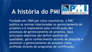 A história do PMI
Fundado em 1969 por cinco voluntários, o PMI
publica as normas relacionadas ao gerenciamento de
projetos e é responsável pela certificação dos
processos de gerenciamento de projetos. Seus
principais objetivos são definir padrões de
qualidade, gerar conhecimento através da pesquisa e
promover o gerenciamento de projetos como
profissão através de programas de certificação.
 