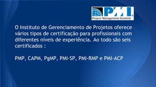 O Instituto de Gerenciamento de Projetos oferece
vários tipos de certificação para profissionais com
diferentes níveis de experiência. Ao todo são seis
certificados :
PMP, CAPM, PgMP, PMI-SP, PMI-RMP e PMI-ACP
 