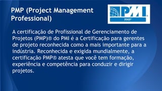 PMP (Project Management
Professional)
A certificação de Profissional de Gerenciamento de
Projetos (PMP)® do PMI é a Certificação para gerentes
de projeto reconhecida como a mais importante para a
indústria. Reconhecida e exigida mundialmente, a
certificação PMP® atesta que você tem formação,
experiência e competência para conduzir e dirigir
projetos.
 