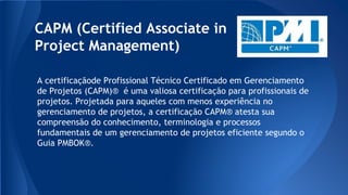 CAPM (Certified Associate in
Project Management)
A certificaçãode Profissional Técnico Certificado em Gerenciamento
de Projetos (CAPM)® é uma valiosa certificação para profissionais de
projetos. Projetada para aqueles com menos experiência no
gerenciamento de projetos, a certificação CAPM® atesta sua
compreensão do conhecimento, terminologia e processos
fundamentais de um gerenciamento de projetos eficiente segundo o
Guia PMBOK®.
 