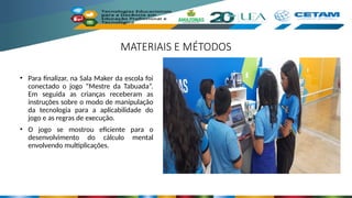 MATERIAIS E MÉTODOS
• Para finalizar, na Sala Maker da escola foi
conectado o jogo “Mestre da Tabuada”.
Em seguida as crianças receberam as
instruções sobre o modo de manipulação
da tecnologia para a aplicabilidade do
jogo e as regras de execução.
• O jogo se mostrou eficiente para o
desenvolvimento do cálculo mental
envolvendo multiplicações.
 