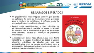 RESULTADOS ESPERADOS
• Os procedimentos metodológicos utilizados por ocasião
da aplicação do plano de intervenção foram pensados
para a conduzir os participantes à reflexão acerca da
memorização compreendida da tabuada.
• Dentre esses procedimentos, o livro interativo os
problemas da Família Gorgonzola, da autora Eva Furnari
foi utilizado com a finalidade de sugerir aos estudantes
uma atmosfera positiva na resolução de problemas
matemáticos.
• A interação dos alunos nessa atividade deu-se de forma
satisfatória, os grupos levantaram os dados e usaram
diferentes estratégias de cálculos que uma vez
compartilhados com os demais contribuíram para a
compreensão da importância do conhecimento básico de
matemática e do domínio da tabuada.
 