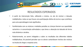 RESULTADOS ESPERADOS
• A partir da intervenção feita, utilizando a música, no ato de ensinar a tabuada
multiplicativa, notou-se que houve uma participação efetiva da turma o que contribuiu
para uma aprendizagem mais significativa.
• Familiarizadas com as músicas e melodias parodias as crianças tiveram sua capacidade
raciocínio e à concentração estimuladas o que levou a absorção da tabuada de forma
mais dinâmica e atrativa.
• Posteriormente, ao serem indagadas a sobre os resultados das diferentes tabelas
multiplicativas, foi possível perceber que os alunos cantarolavam trechos das músicas
no intuito de chegar a resposta certa.
 