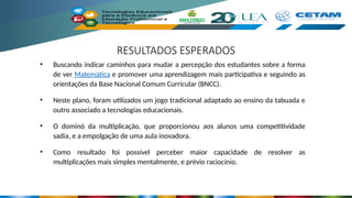 RESULTADOS ESPERADOS
• Buscando indicar caminhos para mudar a percepção dos estudantes sobre a forma
de ver Matemática e promover uma aprendizagem mais participativa e seguindo as
orientações da Base Nacional Comum Curricular (BNCC).
• Neste plano, foram utilizados um jogo tradicional adaptado ao ensino da tabuada e
outro associado a tecnologias educacionais.
• O dominó da multiplicação, que proporcionou aos alunos uma competitividade
sadia, e a empolgação de uma aula inovadora.
• Como resultado foi possível perceber maior capacidade de resolver as
multiplicações mais simples mentalmente, e prévio raciocínio.
 