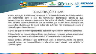 CONSIDERAÇÕES FINAIS
Com a aplicação e análise dos resultados do Plano de intervenção aliando o ensino
da matemática com o uso das ferramentas tecnológicas conclui-se que
proporcionar aos alunos e professores das séries iniciais do Ensino Fundamental
uma reflexão sobre os benefícios que os recursos que trazem para a aquisição dos
conteúdos educacionais de forma lúdica são auferidos nos processos de ensino e
aprendizagem são eminentes.
Espera-se que o trabalho apresentado possa ser replicado em diferentes contextos.
É importante ter como meta que todos os estudantes regulares tenham adquirido a
compreensão da tabuada até término do 5º ano do ensino fundamental.
Nesse sentido, atividades que contribuam para o desenvolvimento do cálculo
mental devem ser compartilhadas e discutidas para intervir nos déficits de
aprendizagem.
 
