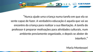 “Nunca ajude uma criança numa tarefa em que ela se
sente capaz de fazer. A verdadeira educação é aquela que vai ao
encontro da criança para realizar a sua libertação. A tarefa do
professor é preparar motivações para atividades culturais, num
ambiente previamente organizado, e depois se abster de
interferir.”
Maria Montessori
 