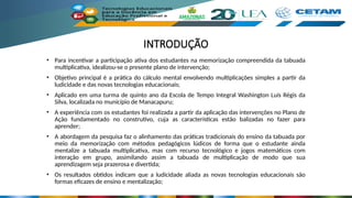 INTRODUÇÃO
• Para incentivar a participação ativa dos estudantes na memorização compreendida da tabuada
multiplicativa, idealizou-se o presente plano de intervenção;
• Objetivo principal é a prática do cálculo mental envolvendo multiplicações simples a partir da
ludicidade e das novas tecnologias educacionais;
• Aplicado em uma turma de quinto ano da Escola de Tempo Integral Washington Luís Régis da
Silva, localizada no município de Manacapuru;
• A experiência com os estudantes foi realizada a partir da aplicação das intervenções no Plano de
Ação fundamentado no construtivo, cuja as características estão balizadas no fazer para
aprender;
• A abordagem da pesquisa faz o alinhamento das práticas tradicionais do ensino da tabuada por
meio da memorização com métodos pedagógicos lúdicos de forma que o estudante ainda
mentalize a tabuada multiplicativa, mas com recurso tecnológico e jogos matemáticos com
interação em grupo, assimilando assim a tabuada de multiplicação de modo que sua
aprendizagem seja prazerosa e divertida;
• Os resultados obtidos indicam que a ludicidade aliada as novas tecnologias educacionais são
formas eficazes de ensino e mentalização;
 