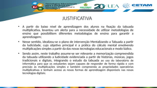 JUSTIFICATIVA
• A partir do baixo nível de aprendizagem dos alunos na fixação da tabuada
multiplicativa, levantou um alerta para a necessidade de utilizar metodologias de
ensino que possibilitem diferentes metodologias de ensino para garantir a
aprendizagem;
• Nesse sentido, idealizou-se o plano de intervenção Mentalizando a Tabuada a partir
da ludicidade, cujo objetivo principal é a prática do cálculo mental envolvendo
multiplicações simples a partir da das novas tecnologias educacionais e modo lúdico.
• Sendo assim, neste trabalho assume-se ser relevante a memorização compreendida
da tabuada utilizando a ludicidade evidenciada a partir de histórias, músicas, jogos
tradicionais e digitais, integrando o estudo da tabuada ao uso do laboratório de
informática para que os estudantes sejam capazes de responder de forma rápida e com
precisão às multiplicações simples e também compreenda as propriedades operatórias
multiplicativas e tenham acesso as novas formas de aprendizagem disponíveis nas novas
tecnologias digitais;
 