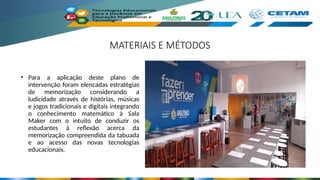 MATERIAIS E MÉTODOS
• Para a aplicação deste plano de
intervenção foram elencadas estratégias
de memorização considerando a
ludicidade através de histórias, músicas
e jogos tradicionais e digitais integrando
o conhecimento matemático à Sala
Maker com o intuito de conduzir os
estudantes à reflexão acerca da
memorização compreendida da tabuada
e ao acesso das novas tecnologias
educacionais.
 