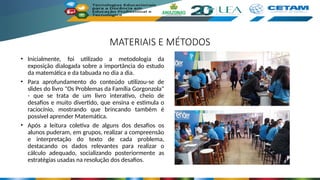 MATERIAIS E MÉTODOS
• Inicialmente, foi utilizado a metodologia da
exposição dialogada sobre a importância do estudo
da matemática e da tabuada no dia a dia.
• Para aprofundamento do conteúdo utilizou-se de
slides do livro "Os Problemas da Família Gorgonzola"
- que se trata de um livro interativo, cheio de
desafios e muito divertido, que ensina e estimula o
raciocínio, mostrando que brincando também é
possível aprender Matemática.
• Após a leitura coletiva de alguns dos desafios os
alunos puderam, em grupos, realizar a compreensão
e interpretação do texto de cada problema,
destacando os dados relevantes para realizar o
cálculo adequado, socializando posteriormente as
estratégias usadas na resolução dos desafios.
 