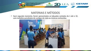 MATERIAIS E MÉTODOS
• Num segundo momento, foram apresentadas as tabuadas cantadas do 1 até o 10,
com melodias parodiadas de cantigas de roda ou músicas conhecidas.
 