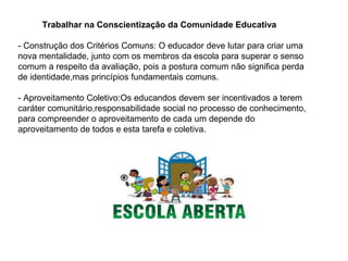 Trabalhar na Conscientização da Comunidade Educativa
- Construção dos Critérios Comuns: O educador deve lutar para criar uma
nova mentalidade, junto com os membros da escola para superar o senso
comum a respeito da avaliação, pois a postura comum não significa perda
de identidade,mas princípios fundamentais comuns.
- Aproveitamento Coletivo:Os educandos devem ser incentivados a terem
caráter comunitário,responsabilidade social no processo de conhecimento,
para compreender o aproveitamento de cada um depende do
aproveitamento de todos e esta tarefa e coletiva.
 