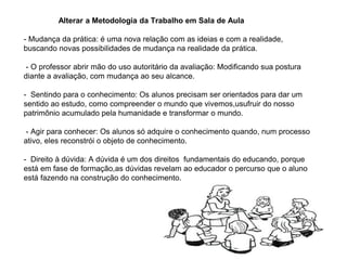 Alterar a Metodologia da Trabalho em Sala de Aula
- Mudança da prática: é uma nova relação com as ideias e com a realidade,
buscando novas possibilidades de mudança na realidade da prática.
- O professor abrir mão do uso autoritário da avaliação: Modificando sua postura
diante a avaliação, com mudança ao seu alcance.
- Sentindo para o conhecimento: Os alunos precisam ser orientados para dar um
sentido ao estudo, como compreender o mundo que vivemos,usufruir do nosso
patrimônio acumulado pela humanidade e transformar o mundo.
- Agir para conhecer: Os alunos só adquire o conhecimento quando, num processo
ativo, eles reconstrói o objeto de conhecimento.
- Direito à dúvida: A dúvida é um dos direitos fundamentais do educando, porque
está em fase de formação,as dúvidas revelam ao educador o percurso que o aluno
está fazendo na construção do conhecimento.
 