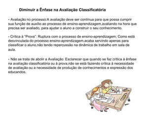 Diminuir a Ênfase na Avaliação Classificatória
- Avaliação no processo:A avaliação deve ser contínua para que possa cumprir
sua função de auxílio ao processo de ensino-aprendizagem,avaliando na hora que
precisa ser avaliado, para ajudar o aluno a construir o seu conhecimento.
- Crítica à “Prova”: Ruptura com o processo de ensino-aprendizagem; Como está
desvinculada do processo ensino-aprendizagem,acaba servindo apenas para
classificar o aluno,não tendo repercussão na dinâmica de trabalho em sala de
aula.
- Não se trata de abolir a Avaliação: Esclarecer que quando se faz crítica à ênfase
na avaliação classificatória ou à prova,não se está fazendo crítica à necessidade
de avaliação ou a necessidade de produção de conhecimentos e expressão dos
educandos.
 