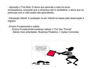 - Aprender x Tira Nota: O aluno que aprende a nota irá como
conseqüência, enquanto que a recíproca não é verdadeira: o aluno que se
preocupa com a nota acaba não aprendendo.
- Educação Infantil: A avaliação na ed. Infantil se basea pela observação e
registro.
- Ensino Fundamental e médio:
-Ensino Fundamental:mudança radical -> Fim das “Provas”
- Séries mais adiantadas: Mudança Paulatina -> Ações Concretas
 