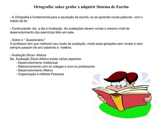 - A Ortografia é fundamental para a aquisição da escrita, so se aprende novas palavras com o
habito de ler.
- Continuidade: dia a dia e Avaliação: As avaliações devem conter o mesmo nível de
desenvolvimento dos exercícios feito em sala.
- Sobre o “ Questionário “
O professor tem que melhorar seu modo de avaliação, modo esse gerações sem mudar e sem
sempre passam de ano sabendo a matéria.
- Avaliação Sócio- Afetiva
Na Avaliação Sócio Afetiva existe vários aspectos:
- Desenvolvimento Intelectual
- Relacionamento com os colegas e com os professores
- Desenvolvimento Afetivo
- Organização e Hábitos Pessoais
Ortografia: saber grafar x adquirir Sistema de Escrita
 