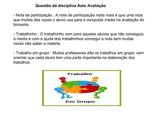 Questão da disciplina Auto Avaliação
- Nota de participação : A nota de participação nada mais é que uma nota
que muitas das vezes o aluno usa para a conquista média na avaliação do
bimestre.
- Trabalhinho : O trabalhinho vem para aqueles alunos que não conseguiu
a media e com a ajuda dos trabalhinhos consegui a nota sem muitas
vezes não saber a matéria.
- Trabalho em grupo : Muitos professores dão os trabalhos em grupo, sem
orientar que cada aluno tem uma parte importante na elaboração dos
trabalhos.
 