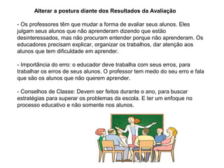 Alterar a postura diante dos Resultados da Avaliação
- Os professores têm que mudar a forma de avaliar seus alunos. Eles
julgam seus alunos que não aprenderam dizendo que estão
desinteressados, mas não procuram entender porque não aprenderam. Os
educadores precisam explicar, organizar os trabalhos, dar atenção aos
alunos que tem dificuldade em aprender.
- Importância do erro: o educador deve trabalha com seus erros, para
trabalhar os erros de seus alunos. O professor tem medo do seu erro e fala
que são os alunos que não querem aprender.
- Conselhos de Classe: Devem ser feitos durante o ano, para buscar
estratégias para superar os problemas da escola. E ter um enfoque no
processo educativo e não somente nos alunos.
 