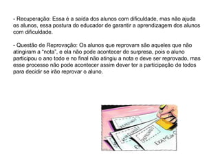 - Recuperação: Essa é a saída dos alunos com dificuldade, mas não ajuda
os alunos, essa postura do educador de garantir a aprendizagem dos alunos
com dificuldade.
- Questão de Reprovação: Os alunos que reprovam são aqueles que não
atingiram a “nota”, e ela não pode acontecer de surpresa, pois o aluno
participou o ano todo e no final não atingiu a nota e deve ser reprovado, mas
esse processo não pode acontecer assim dever ter a participação de todos
para decidir se irão reprovar o aluno.
 