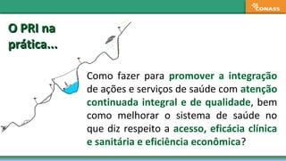 O PRI naO PRI na
prática...prática...
Como fazer para promover a integração
de ações e serviços de saúde com atenção
continuada integral e de qualidade, bem
como melhorar o sistema de saúde no
que diz respeito a acesso, eficácia clínica
e sanitária e eficiência econômica?
 