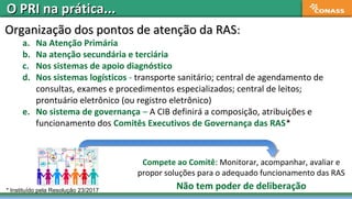 Organização dos pontos de atenção da RASOrganização dos pontos de atenção da RAS::
a. Na Atenção Primária
b. Na atenção secundária e terciária
c. Nos sistemas de apoio diagnóstico
d. Nos sistemas logísticos - transporte sanitário; central de agendamento de
consultas, exames e procedimentos especializados; central de leitos;
prontuário eletrônico (ou registro eletrônico)
e. No sistema de governança – A CIB definirá a composição, atribuições e
funcionamento dos Comitês Executivos de Governança das RAS*
Compete ao Comitê: Monitorar, acompanhar, avaliar e
propor soluções para o adequado funcionamento das RAS
Não tem poder de deliberação* Instituído pela Resolução 23/2017
O PRI na prática...O PRI na prática...
 
