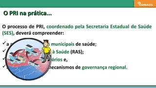 O processo de PRI, coordenado pela Secretaria Estadual de Saúde
(SES), deverá compreender:
a análise dos planos municipais de saúde;
as Redes de Atenção à Saúde (RAS);
a definição dos territórios e,
a implantação dos mecanismos de governança regional.
O PRI na prática...O PRI na prática...
 