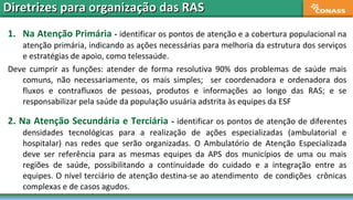 1. Na Atenção Primária - identificar os pontos de atenção e a cobertura populacional na
atenção primária, indicando as ações necessárias para melhoria da estrutura dos serviços
e estratégias de apoio, como telessaúde.
Deve cumprir as funções: atender de forma resolutiva 90% dos problemas de saúde mais
comuns, não necessariamente, os mais simples; ser coordenadora e ordenadora dos
fluxos e contrafluxos de pessoas, produtos e informações ao longo das RAS; e se
responsabilizar pela saúde da população usuária adstrita às equipes da ESF
2. Na Atenção Secundária e Terciária - identificar os pontos de atenção de diferentes
densidades tecnológicas para a realização de ações especializadas (ambulatorial e
hospitalar) nas redes que serão organizadas. O Ambulatório de Atenção Especializada
deve ser referência para as mesmas equipes da APS dos municípios de uma ou mais
regiões de saúde, possibilitando a continuidade do cuidado e a integração entre as
equipes. O nível terciário de atenção destina-se ao atendimento de condições crônicas
complexas e de casos agudos.
Diretrizes para organização das RASDiretrizes para organização das RAS
 