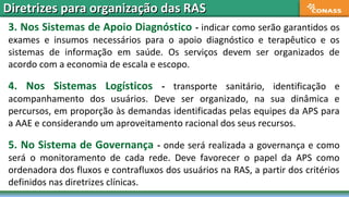 3. Nos Sistemas de Apoio Diagnóstico - indicar como serão garantidos os
exames e insumos necessários para o apoio diagnóstico e terapêutico e os
sistemas de informação em saúde. Os serviços devem ser organizados de
acordo com a economia de escala e escopo.
4. Nos Sistemas Logísticos - transporte sanitário, identificação e
acompanhamento dos usuários. Deve ser organizado, na sua dinâmica e
percursos, em proporção às demandas identificadas pelas equipes da APS para
a AAE e considerando um aproveitamento racional dos seus recursos.
5. No Sistema de Governança - onde será realizada a governança e como
será o monitoramento de cada rede. Deve favorecer o papel da APS como
ordenadora dos fluxos e contrafluxos dos usuários na RAS, a partir dos critérios
definidos nas diretrizes clínicas.
Diretrizes para organização das RASDiretrizes para organização das RAS
 