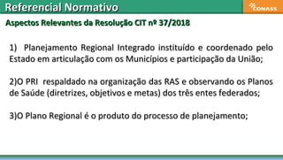 Aspectos Relevantes da Resolução CIT nº 37/2018Aspectos Relevantes da Resolução CIT nº 37/2018
Referencial NormativoReferencial Normativo
1) Planejamento Regional Integrado instituído e coordenado pelo1) Planejamento Regional Integrado instituído e coordenado pelo
Estado em articulação com os Municípios e participação da União;Estado em articulação com os Municípios e participação da União;
2)2)O PRI respaldado na organização das RAS e observando os PlanosO PRI respaldado na organização das RAS e observando os Planos
de Saúde (diretrizes, objetivos e metas) dos três entes federados;de Saúde (diretrizes, objetivos e metas) dos três entes federados;
3)3)O Plano Regional é o produto do processo de planejamento;O Plano Regional é o produto do processo de planejamento;
 