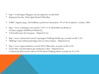 http://eeodeteignes.blogspot.com/p/regimento-escolar.html Regimento Escolar: Odete Ignêz Resstel Villas Bôas CURY, Augusto Jorge. Pais brilhantes, professores fascinantes. 19ª ed. Rio de Janeiro: sextante, 2003. http://www.webartigos.com/articles/13511/1/A-Afetividade-nas-Relacoes-Escolares/pagina1.html#ixzz1NESsnCTq A brincadeira que não tem graça – Disponível em:  http://www.educacional.com.br/reportagens/bullying/default.asp, acessado em 06.11.05. “ Bullying”: uma violência psicológica não só contra crianças – Disponível em:  http://www.espacoacademico.com.br/043/43lima.htm, acessado em 06.11.05. Como lidar com brincadeiras que machucam a alma – Disponível em: revistaescola.abril.com.br/edicoes/0178/aberto/bullying.shtml, acessado em 16.11.05. 