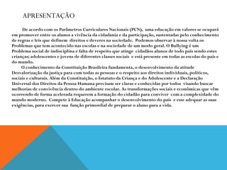 APRESENTAÇÃO   De acordo com os Parâmetros Curriculares Nacionais (PCN),  uma educação em valores se ocupará em promover entre os alunos a vivência da cidadania e da participação, sustentadas pelo conhecimento  de regras e leis que definem  direitos e deveres na sociedade.  Podemos observar à nossa volta os Problemas que tem acontecido nas escolas e na sociedade de um modo geral. O Bullying é um  Problema social de indisciplina e falta de respeito que atinge  cidadãos alunos de todo país sendo estes  crianças; adolescentes e jovens de diferentes classes sociais  e está presente em todas as escolas do país e do mundo. O conhecimento da Constituição Brasileira fundamenta, o desenvolvimento da atitude Desvalorização da justiça para com todas as pessoas e o respeito aos direitos individuais, políticos, sociais e culturais. Além da Constituição, o Estatuto da Criança e do Adolescente e a Declaração Universal dos Direitos da Pessoa Humana precisam ser claras e conhecidas por todos  visando buscar  melhorias de convivência dentro do ambiente escolar. As transformações sociais e econômicas que vêm ocorrendo de forma acelerada requerem a formação do cidadão para conviver  com a complexidade do mundo moderno.  Compete à Educação acompanhar o desenvolvimento do país  e esse adequar as suas exigências, para exercer sua  função primordial de preparar o aluno para a vida. 