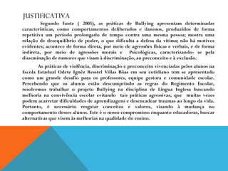JUSTIFICATIVA   Segundo Fante ( 2005), as práticas de Bullying apresentam determinadas características, como comportamentos deliberados e danosos, produzidos de forma repetitiva um período prolongado de tempo contra uma mesma pessoa; mostra uma relação de desequilíbrio de poder, o que dificulta a defesa da vítima; não há motivos evidentes; acontece de forma direta, por meio de agressões físicas e verbais, e de forma indireta, por meio de agressões morais e  Psicológicas, caracterizando- se pela disseminação de rumores que visam à discriminação, ao preconceito e à exclusão.   As práticas de violência, discriminação e preconceito vivenciadas pelos alunos na Escola Estadual Odete Ignêz Resstel Villas Bôas em seu cotidiano tem se apresentado como um grande desafio para os professores, equipe gestora e comunidade escolar. Percebendo que os alunos estão descumprindo as regras do Regimento Escolar, resolvemos trabalhar o projeto Bullying na disciplina de Língua Inglesa buscando melhoria na convivência escolar evitando  tais práticas agressivas, que  muitas vezes podem acarretar dificuldades de aprendizagens e desencadear traumas ao longo da vida. Portanto, é necessário resgatar conceitos e valores, visando à mudança no comportamento desses alunos. Este é o nosso compromisso enquanto educadoras, buscar alternativas que visem às melhorias na qualidade do ensino. 