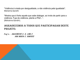 “ Violência é criada por desigualdade, a não violência pela igualdade".  Mahatma Gandhi “ Mostra que é forte aquele que sabe dialogar, ao invés de partir para a violência. Fuja da violência, plante a PAZ...”. ( Mahatma Gandhi).  Agradecemos a todos que participaram deste projeto. Prof.ªs :  DULCEMEIRE V. N. LIMA E  ANA MARIA J. RAMIRES 