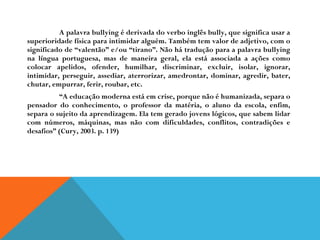 A palavra bullying é derivada do verbo inglês bully, que significa usar a superioridade física para intimidar alguém. Também tem valor de adjetivo, com o significado de “valentão” e/ou “tirano”. Não há tradução para a palavra bullying na língua portuguesa, mas de maneira geral, ela está associada a ações como colocar apelidos, ofender, humilhar, discriminar, excluir, isolar, ignorar, intimidar, perseguir, assediar, aterrorizar, amedrontar, dominar, agredir, bater, chutar, empurrar, ferir, roubar, etc.  “ A educação moderna está em crise, porque não é humanizada, separa o pensador do conhecimento, o professor da matéria, o aluno da escola, enfim, separa o sujeito da aprendizagem. Ela tem gerado jovens lógicos, que sabem lidar com números, máquinas, mas não com dificuldades, conflitos, contradições e desafios” (Cury, 2003. p. 139) 
