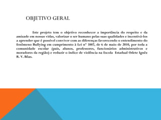OBJETIVO GERAL Este projeto tem o objetivo reconhecer a importância do respeito e da amizade em nossas vidas, valorizar o ser humano pelas suas qualidades e incentivá-los a aprender que é possível conviver com as diferenças favorecendo o entendimento do fenômeno Bullying em cumprimento à Lei nº 3887, de 6 de maio de 2010, por toda a comunidade escolar (pais, alunos, professores, funcionários administrativos e moradores da região) e reduzir o índice de violência na Escola  Estadual Odete Ignêz R. V. Bôas. 